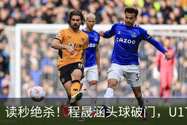 读秒绝杀！程晟涵头球破门，U17国足3-2阿森纳