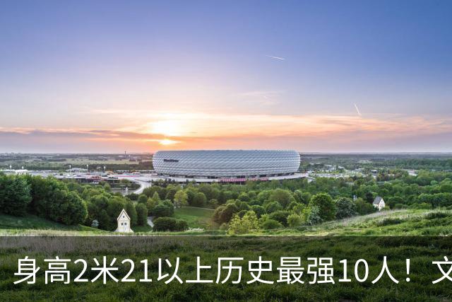 身高2米21以上历史最强10人！文班垫底，姚明第4，贾巴尔登顶